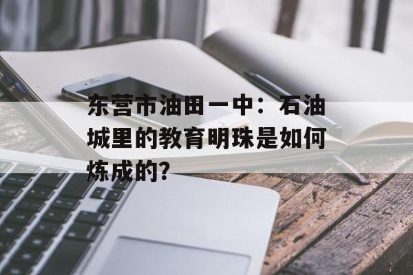 东营市油田一中：石油城里的教育明珠是如何炼成的？-第1张图片-