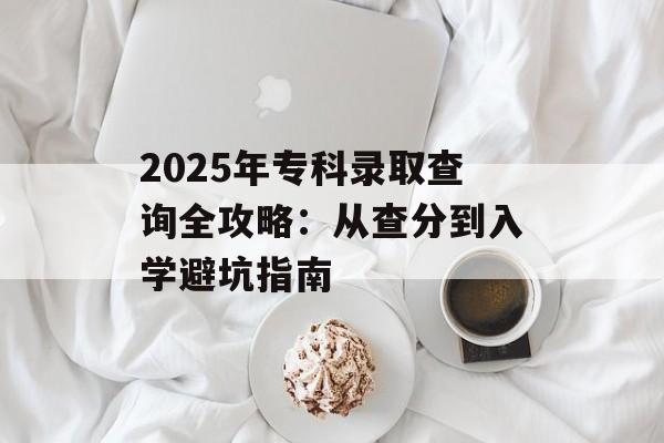 2025年专科录取查询全攻略：从查分到入学避坑指南-第1张图片-