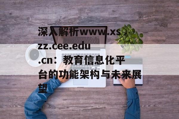深入解析www.xszz.cee.edu.cn：教育信息化平台的功能架构与未来展望-第1张图片-