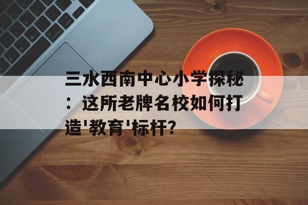 三水西南中心小学探秘:这所老牌名校如何打造'教育'标杆?-第1张图片- 三水西南中心小学探秘:这所老牌名校如何打造'教育'标杆?-第1张图片-