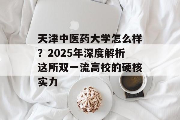 天津中医药大学怎么样？2025年深度解析这所双一流高校的硬核实力-第1张图片-