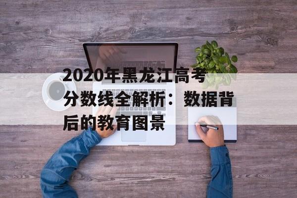 2020年黑龙江高考分数线全解析：数据背后的教育图景-第1张图片-