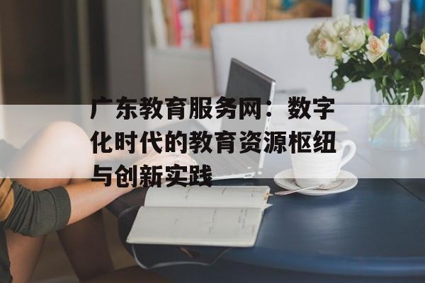 广东教育服务网：数字化时代的教育资源枢纽与创新实践-第1张图片-