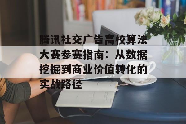 腾讯社交广告高校算法大赛参赛指南：从数据挖掘到商业价值转化的实战路径-第1张图片-