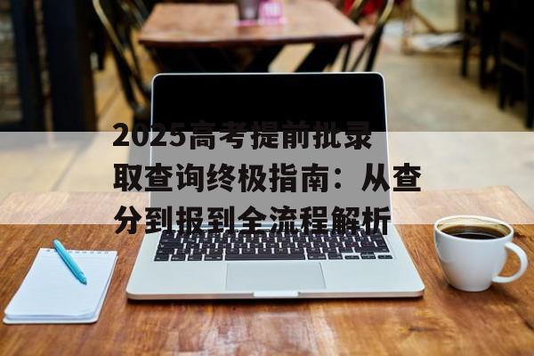2025高考提前批录取查询终极指南：从查分到报到全流程解析-第1张图片-