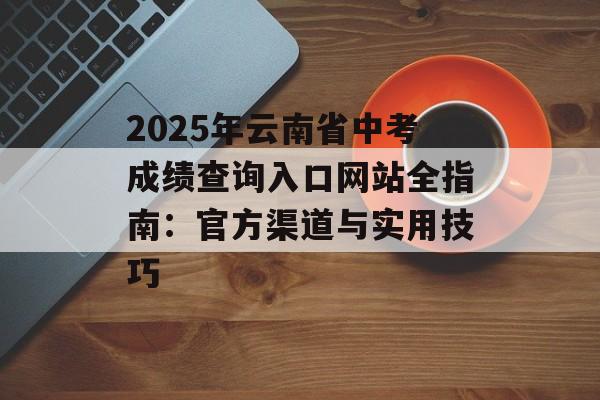 2025年云南省中考成绩查询入口网站全指南:官方渠道与实用技巧-第1张图片- 2025年云南省中考成绩查询入口网站全指南:官方渠道与实用技巧-第1张图片-