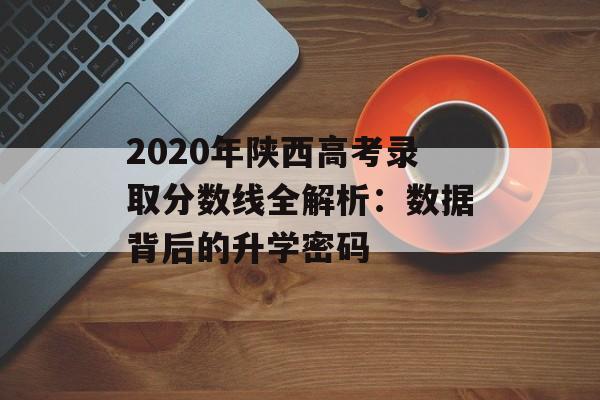 2020年陕西高考录取分数线全解析：数据背后的升学密码-第1张图片-