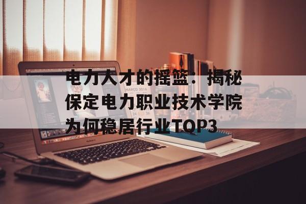电力人才的摇篮:揭秘保定电力职业技术学院为何稳居行业TOP3-第1张图片- 电力人才的摇篮:揭秘保定电力职业技术学院为何稳居行业TOP3-第1张图片-