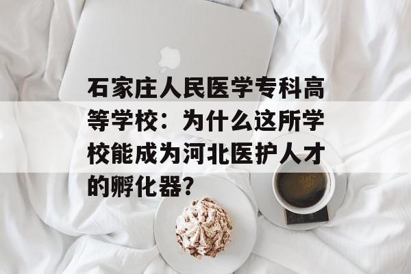 石家庄人民医学专科高等学校：为什么这所学校能成为河北医护人才的孵化器？-第1张图片-