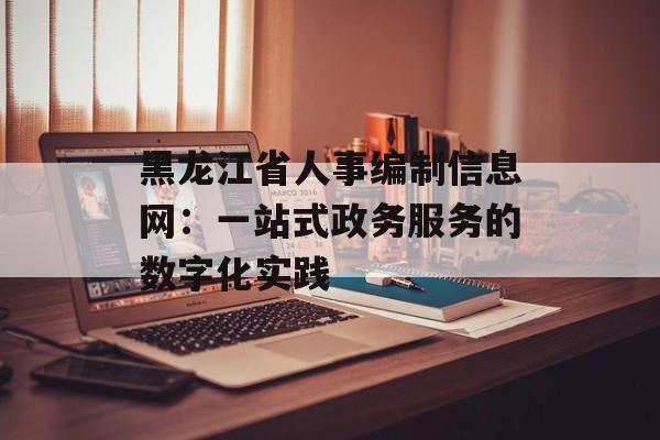 黑龙江省人事编制信息网：一站式政务服务的数字化实践-第1张图片-
