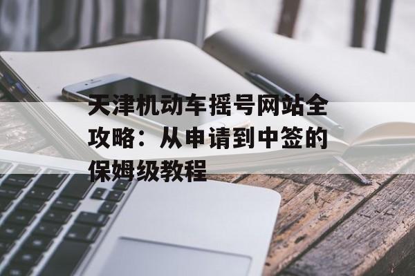 天津机动车摇号网站全攻略:从申请到中签的保姆级教程-第1张图片- 天津机动车摇号网站全攻略:从申请到中签的保姆级教程-第1张图片-