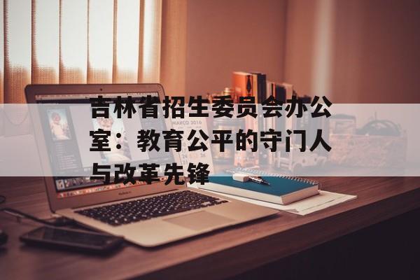 吉林省招生委员会办公室：教育公平的守门人与改革先锋-第1张图片-