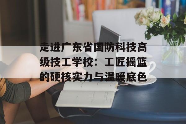 走进广东省国防科技高级技工学校:工匠摇篮的硬核实力与温暖底色-第1张图片- 走进广东省国防科技高级技工学校:工匠摇篮的硬核实力与温暖底色-第1张图片-
