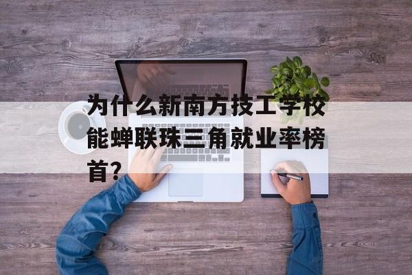 为什么新南方技工学校能蝉联珠三角就业率榜首？-第1张图片-