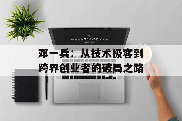 邓一兵：从技术极客到跨界创业者的破局之路-第1张图片-