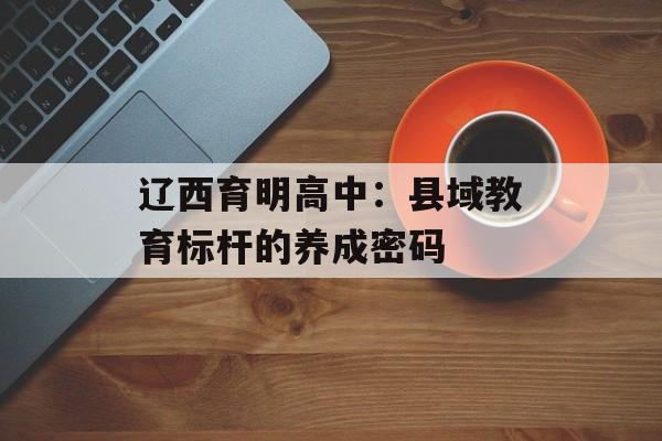 辽西育明高中：县域教育标杆的养成密码-第1张图片-