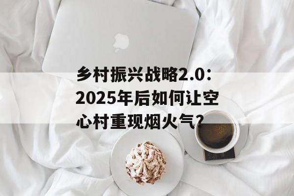 乡村振兴战略2.0:2025年后如何让空心村重现烟火气?-第1张图片- 乡村振兴战略2.0:2025年后如何让空心村重现烟火气?-第1张图片-