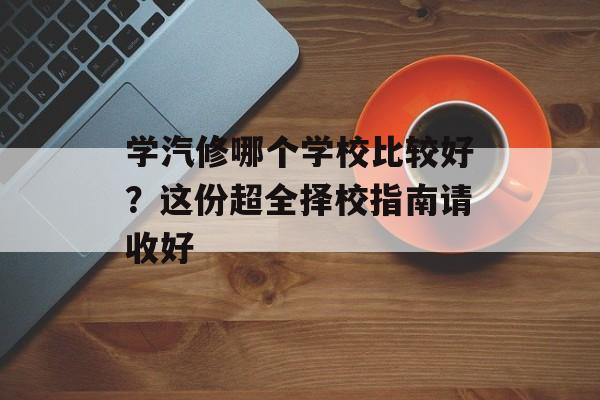 学汽修哪个学校比较好？这份超全择校指南请收好-第1张图片-