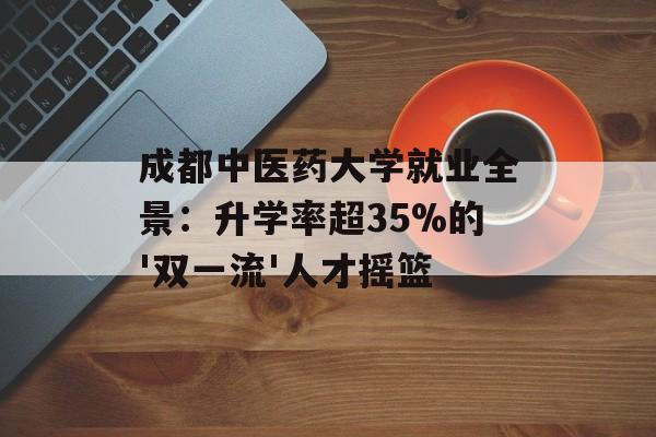 成都中医药大学就业全景:升学率超35%的'双一流'人才摇篮-第1张图片- 成都中医药大学就业全景:升学率超35%的'双一流'人才摇篮-第1张图片-