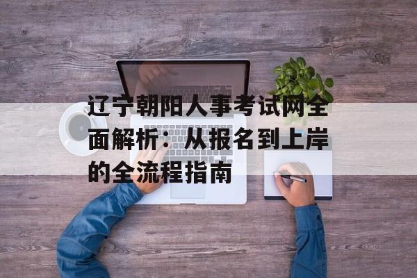辽宁朝阳人事考试网全面解析：从报名到上岸的全流程指南-第1张图片-