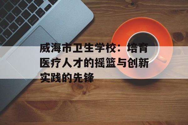 威海市卫生学校：培育医疗人才的摇篮与创新实践的先锋-第1张图片-