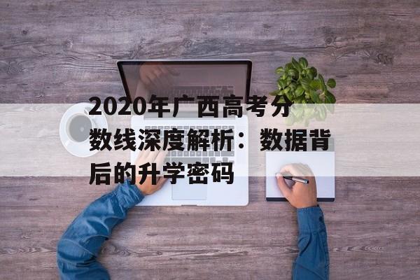 2020年广西高考分数线深度解析：数据背后的升学密码-第1张图片-