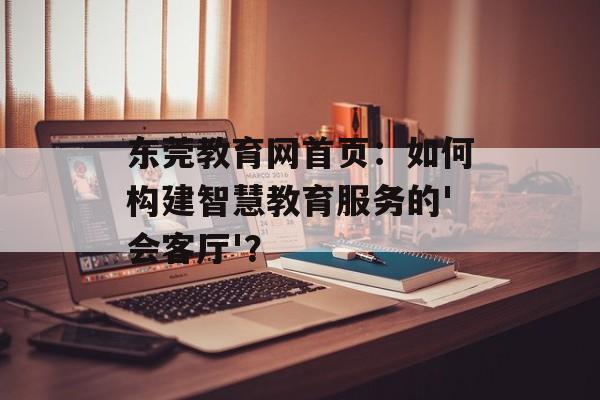 东莞教育网首页:如何构建智慧教育服务的'会客厅'?-第1张图片- 东莞教育网首页:如何构建智慧教育服务的'会客厅'?-第1张图片-