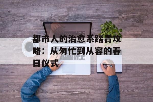 都市人的治愈系踏青攻略：从匆忙到从容的春日仪式-第1张图片-