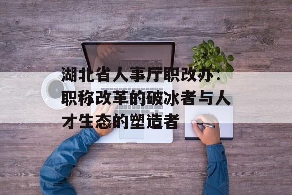 湖北省人事厅职改办：职称改革的破冰者与人才生态的塑造者-第1张图片-