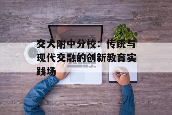 交大附中分校：传统与现代交融的创新教育实践场-第1张图片-