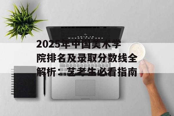 2025年中国美术学院排名及录取分数线全解析：艺考生必看指南-第1张图片-