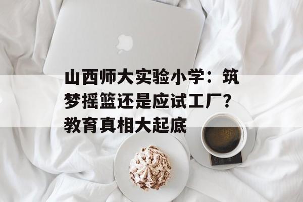 山西师大实验小学：筑梦摇篮还是应试工厂？教育真相大起底-第1张图片-
