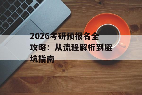 2026考研预报名全攻略：从流程解析到避坑指南-第1张图片-