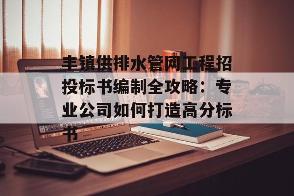 丰镇供排水管网工程招投标书编制全攻略：专业公司如何打造高分标书-第1张图片-