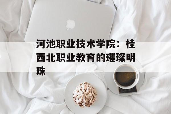 河池职业技术学院：桂西北职业教育的璀璨明珠-第1张图片-