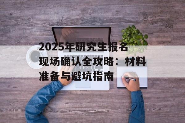 2025年研究生报名现场确认全攻略：材料准备与避坑指南-第1张图片-