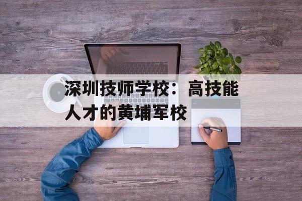 深圳技师学校：高技能人才的黄埔军校-第1张图片-