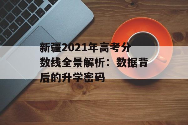 新疆2021年高考分数线全景解析：数据背后的升学密码-第1张图片-