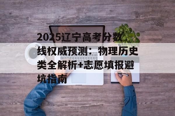 2025辽宁高考分数线权威预测：物理历史类全解析+志愿填报避坑指南-第1张图片-