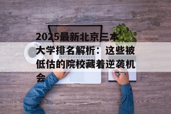 2025最新北京三本大学排名解析：这些被低估的院校藏着逆袭机会-第1张图片-