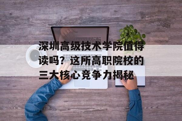 深圳高级技术学院值得读吗？这所高职院校的三大核心竞争力揭秘-第1张图片-