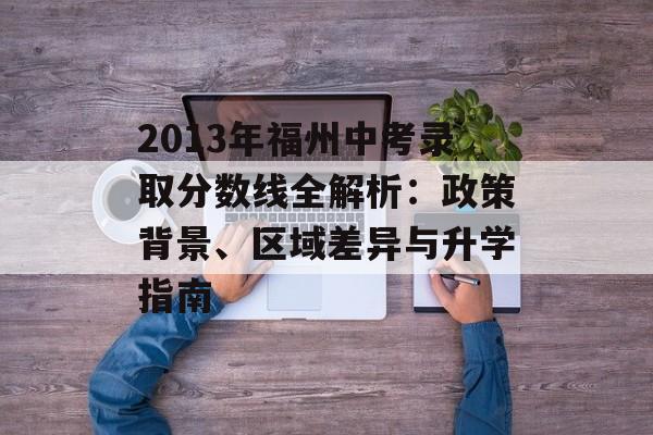 2013年福州中考录取分数线全解析：政策背景、区域差异与升学指南-第1张图片-