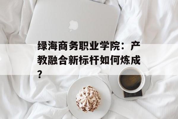 绿海商务职业学院：产教融合新标杆如何炼成？-第1张图片-