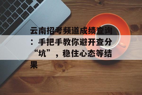 云南招考频道成绩查询：手把手教你避开查分“坑”，稳住心态等结果-第1张图片-