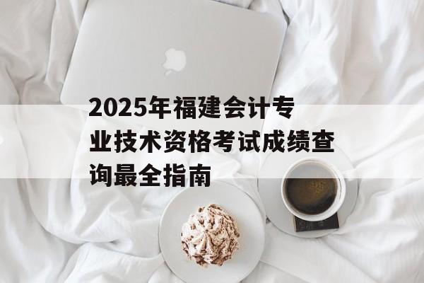 2025年福建会计专业技术资格考试成绩查询最全指南-第1张图片-