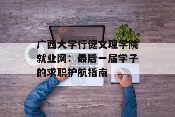 广西大学行健文理学院就业网：最后一届学子的求职护航指南-第1张图片-