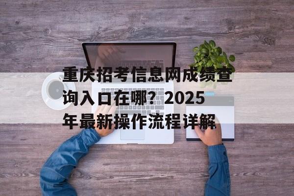 重庆招考信息网成绩查询入口在哪？2025年最新操作流程详解-第1张图片-