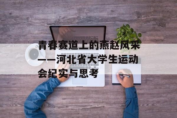 青春赛道上的燕赵风采——河北省大学生运动会纪实与思考-第1张图片-