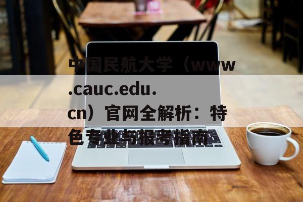 中国民航大学（www.cauc.edu.cn）官网全解析：特色专业与报考指南-第1张图片-