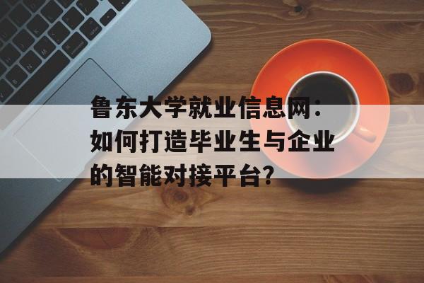 鲁东大学就业信息网：如何打造毕业生与企业的智能对接平台？-第1张图片-